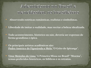     Absorvendo estéticas românticas, realistas e simbolistas.

 Liberdade de imitar a realidade, mas recriar a beleza idealizada.


 Todo acontecimento, histórico ou não, deveria ser expresso de
    forma grandiosa e épica.

 Os principais artistas acadêmicos são:
    Pedro Américo de Figueiredo e Melo "O Grito do Ipiranga".

 Vítor Meireles de Lima "A Primeira Missa no Brasil“ "Moema",
    temas preferidos históricos, os bíblicos e os retratos.
 