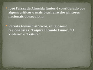  José Ferraz de Almeida Júnior é considerado por
 alguns críticos o mais brasileiro dos pintores
 nacionais do século 19.

 Retrata temas históricos, religiosos e
 regionalistas. “Caipira Picando Fumo", "O
 Violeiro" e "Leitura".
 