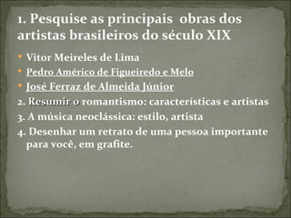 1. Pesquise as principais obras dos
artistas brasileiros do século XIX
 Vitor Meireles de Lima
 Pedro Américo de Figueiredo e Melo
 José Ferraz de Almeida Júnior
2. Resumir o romantismo: características e artistas
3. A música neoclássica: estilo, artista
4. Desenhar um retrato de uma pessoa importante
  para você, em grafite.
 