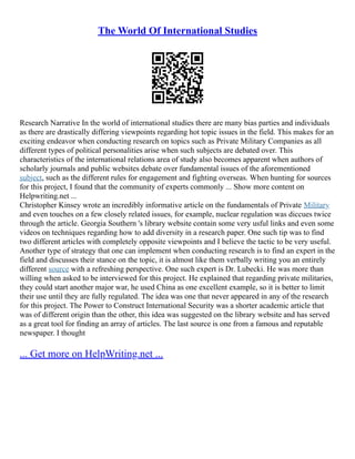 The World Of International Studies
Research Narrative In the world of international studies there are many bias parties and individuals
as there are drastically differing viewpoints regarding hot topic issues in the field. This makes for an
exciting endeavor when conducting research on topics such as Private Military Companies as all
different types of political personalities arise when such subjects are debated over. This
characteristics of the international relations area of study also becomes apparent when authors of
scholarly journals and public websites debate over fundamental issues of the aforementioned
subject, such as the different rules for engagement and fighting overseas. When hunting for sources
for this project, I found that the community of experts commonly ... Show more content on
Helpwriting.net ...
Christopher Kinsey wrote an incredibly informative article on the fundamentals of Private Military
and even touches on a few closely related issues, for example, nuclear regulation was diccues twice
through the article. Georgia Southern 's library website contain some very usful links and even some
videos on techniques regarding how to add diversity in a research paper. One such tip was to find
two different articles with completely opposite viewpoints and I believe the tactic to be very useful.
Another type of strategy that one can implement when conducting research is to find an expert in the
field and discusses their stance on the topic, it is almost like them verbally writing you an entirely
different source with a refreshing perspective. One such expert is Dr. Lubecki. He was more than
willing when asked to be interviewed for this project. He explained that regarding private militaries,
they could start another major war, he used China as one excellent example, so it is better to limit
their use until they are fully regulated. The idea was one that never appeared in any of the research
for this project. The Power to Construct International Security was a shorter academic article that
was of different origin than the other, this idea was suggested on the library website and has served
as a great tool for finding an array of articles. The last source is one from a famous and reputable
newspaper. I thought
... Get more on HelpWriting.net ...
 