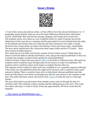 Sugary Drinks
1. Each of the sources provided are online, yet they differ in how they present information. In 1–2
paragraphs, please describe what you see as the major differences between these information
sources. (Need help? Start with the key message, language, and writing style of each one.)
The academic article was written as a way to publish results of a study. It quickly laid out the
information it had to provide in a summary and then proceeded to be more detailed about the study,
all the methods and statistics that were collected, and what conclusions were made. It mainly
focused on how energy drinks can lead to the drinking of more and various sugar– based drinks.
The news article seemed more like a discussion about sugary drinks and how it's linked ... Show
more content on Helpwriting.net ...
How much time do you think went into the creation of each of these sources? Think about the
process it took the author to find the information, write, and get the material published? Is there any
oversight (for example, an editor) before getting the material published?
I believe all three of these had some type of editing involved but to different extents. Obviously the
academic article would have gone through a peer review process in order to be published. The
academic article would have taken much longer to complete than the other two.
The magazine article would have taken some time to publish as it is a quarterly magazine (although
if this article was only published online this might not be relevant), and it would have had a good
amount of editing. There is an editor whose job is to help decide what gets published and what
doesn't but this process most likely lets through more than the same process in the academic world
does. The author had many sources and took his time writing covering the issue in a thorough
manner.
The news article had to get information from multiple sources and sort through the data of a
scientific study. This would have taken sometime and the editing process some more. This could
have taken some days or weeks to finish. It had only approximately 500 fewer words than the
magazine
... Get more on HelpWriting.net ...
 