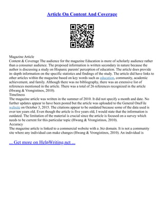 Article On Content And Coverage
Magazine Article
Content & Coverage The audience for the magazine Education is more of scholarly audience rather
than a consumer audience. The proposed information is written secondary in nature because the
author is discussing a study on Hispanic parents' perception of education. The article does provide
in–depth information on the specific statistics and findings of the study. The article did have links to
other articles within the magazine based on key words such as education, community, academic
achievement, and family. Although there was no bibliography, there was an extensive list of
references mentioned in the article. There was a total of 26 references recognized in the article
(Hwang & Vrongistinos, 2010).
Timeliness
The magazine article was written in the summer of 2010. It did not specify a month and date. No
further updates appear to have been posted but the article was uploaded to the General OneFile
website on October 3, 2015. The citations appear to be outdated because some of the data used is
over ten years old. Even though the article is five years old, I would state that the information is
outdated. The limitation of the material is crucial since the article is focused on a survey which
needs to be current for this particular topic (Hwang & Vrongistinos, 2010).
Accuracy
The magazine article is linked to a commercial website with a .biz domain. It is not a community
site where any individual can make changes (Hwang & Vrongistinos, 2010). An individual is
... Get more on HelpWriting.net ...
 