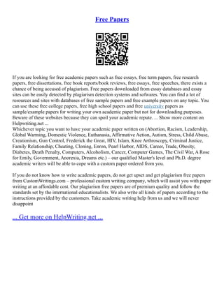 Free Papers
If you are looking for free academic papers such as free essays, free term papers, free research
papers, free dissertations, free book reports/book reviews, free essays, free speeches, there exists a
chance of being accused of plagiarism. Free papers downloaded from essay databases and essay
sites can be easily detected by plagiarism detection systems and sofwares. You can find a lot of
resources and sites with databases of free sample papers and free example papers on any topic. You
can use these free college papers, free high school papers and free university papers as
sample/example papers for writing your own academic paper but not for downloading purposes.
Beware of these websites because they can spoil your academic repute. ... Show more content on
Helpwriting.net ...
Whichever topic you want to have your academic paper written on (Abortion, Racism, Leadership,
Global Warming, Domestic Violence, Euthanasia, Affirmative Action, Autism, Stress, Child Abuse,
Creationism, Gun Control, Frederick the Great, HIV, Islam, Knee Arthroscopy, Criminal Justice,
Family Relationship, Cheating, Cloning, Enron, Pearl Harbor, AIDS, Career, Trade, Obesity,
Diabetes, Death Penalty, Computers, Alcoholism, Cancer, Computer Games, The Civil War, A Rose
for Emily, Government, Anorexia, Dreams etc.) – our qualified Master's level and Ph.D. degree
academic writers will be able to cope with a custom paper ordered from you.
If you do not know how to write academic papers, do not get upset and get plagiarism free papers
from CustomWritings.com – professional custom writing company, which will assist you with paper
writing at an affordable cost. Our plagiarism free papers are of premium quality and follow the
standards set by the international educationalists. We also write all kinds of papers according to the
instructions provided by the customers. Take academic writing help from us and we will never
disappoint
... Get more on HelpWriting.net ...
 