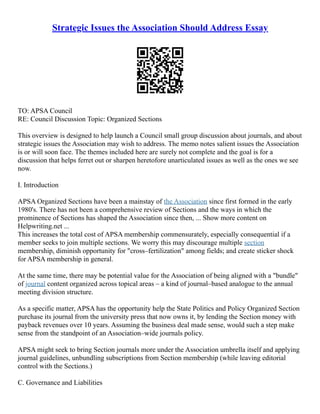 Strategic Issues the Association Should Address Essay
TO: APSA Council
RE: Council Discussion Topic: Organized Sections
This overview is designed to help launch a Council small group discussion about journals, and about
strategic issues the Association may wish to address. The memo notes salient issues the Association
is or will soon face. The themes included here are surely not complete and the goal is for a
discussion that helps ferret out or sharpen heretofore unarticulated issues as well as the ones we see
now.
I. Introduction
APSA Organized Sections have been a mainstay of the Association since first formed in the early
1980's. There has not been a comprehensive review of Sections and the ways in which the
prominence of Sections has shaped the Association since then, ... Show more content on
Helpwriting.net ...
This increases the total cost of APSA membership commensurately, especially consequential if a
member seeks to join multiple sections. We worry this may discourage multiple section
membership, diminish opportunity for "cross–fertilization" among fields; and create sticker shock
for APSA membership in general.
At the same time, there may be potential value for the Association of being aligned with a "bundle"
of journal content organized across topical areas – a kind of journal–based analogue to the annual
meeting division structure.
As a specific matter, APSA has the opportunity help the State Politics and Policy Organized Section
purchase its journal from the university press that now owns it, by lending the Section money with
payback revenues over 10 years. Assuming the business deal made sense, would such a step make
sense from the standpoint of an Association–wide journals policy.
APSA might seek to bring Section journals more under the Association umbrella itself and applying
journal guidelines, unbundling subscriptions from Section membership (while leaving editorial
control with the Sections.)
C. Governance and Liabilities
 