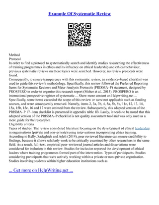Example Of Systematic Review
Method
Protocol
In order to find a protocol to systematically search and identify studies researching the effectiveness
of training programmes in ethics and its influence on ethical leadership and ethical behaviour,
previous systematic reviews on these topics were searched. However, no review protocols were
found.
Consequently, to ensure transparency with this systematic review, an evidence–based checklist was
used to guide this review's methodology. Specifically, this review followed the Preferred Reporting
Items for Systematic Reviews and Meta–Analysis Protocols (PRISMA–P) statement, designed by
PROSPERO in order to organise this research report (Moher et al., 2015). PROSPERO is an
international prospective register of systematic ... Show more content on Helpwriting.net ...
Specifically, some items exceeded the scope of this review or were not applicable such as funding
sources, and were consequently removed. Namely, items 2, 3a, 3b, 4, 5a, 5b, 5c, 11c, 12, 13, 14,
15a, 15b, 15c, 16 and 17 were omitted from the review. Subsequently, this adapted version of the
PRISMA–P 17–item checklist is presented in appendix table 1B. Lastly, it needs to be noted that this
adapted version of the PRISMA–P checklist is not quality assessment tool and was only used as a
mere guide for the researcher.
Eligibility criteria
Types of studies. The review considered literature focusing on the development of ethical leadership
in organisations (private and non–private) using interventions incorporating ethics training.
According to Kelly, Sadeghieh and Adeli (2014), peer reviewed literature can ensure credibility to
findings, because it allows scholarly work to be critically examined by other researchers in the same
field. As a result, full–text, empirical peer–reviewed journal articles and dissertations were
considered for inclusion in this review. Studies for inclusion reported the development of ethical
leaders where training programmes formed part of the intervention. Types of participants. Studies
considering participants that were actively working within a private or non–private organisation.
Studies involving students within higher education institutions such as
... Get more on HelpWriting.net ...
 