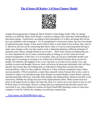 The 8 Steps Of Kotter 's 8 Step Change Model
A paper discussing positive change & John P. Kotter's 8 step change model. Why are change
initiatives so difficult. Many times People 's reaction to change relies upon their understanding or
idea about change . Furthermore, according to their perception it is in their advantage they do not
have any problems with accepting it . If it is unimportant or irrelevant to them, they have an attitude
of unbiased towards change. If they tend to believe there is some kind of loss to them, they react to
it. Moreover, the loss can be concerning their direct value or it can be concerning them having to
make some changes in the way they tend to work or adjusting/adapting a different technique of
doing the same. Hence, change initiatives are at times ... Show more content on Helpwriting.net ...
It is also important for use to create a milestone plan or strategy as we have done for all our
projects/assignments. At this time, it is in execution. Thus, do not give comfortable double your
energy state in executing or carrying it out. (6)Get rid of all barriers because these can also be
people. Nevertheless, this happens to be a very vital step, so you have to be careful, wise, and
sensible in action and thought. However, there will always be particular individuals who will have
specific reservations they are holding back, so help them to bring them out and solve their
issues/problems, what ever they might be. Moreover, if they continue completely remove them,
anyway possible. (7)Never proclaim a sooner than expected victory because this is only a start so
continue to improve at each phase/stage. Real changes are indeed deeply–rooted. Hence, measure
and determined the efficiency, and make little changes and enhancements whenever possible or the
need arises. (8)Make the change also part of the organizational culture. Make certain each new
joiner at all stages/levels are taken into loop–the–loop. It is vital to never miss them or else we will
be back where we first begin. Discuss a change that you experienced and describe exactly how
successful it was. I have helped set in place an Oracle based ERP operating system in a previous
company I work for. Earlier, the company was utilizing a manual type
... Get more on HelpWriting.net ...
 