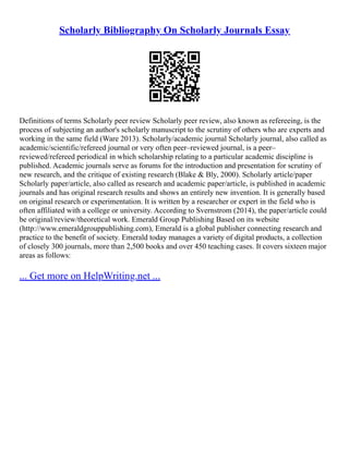 Scholarly Bibliography On Scholarly Journals Essay
Definitions of terms Scholarly peer review Scholarly peer review, also known as refereeing, is the
process of subjecting an author's scholarly manuscript to the scrutiny of others who are experts and
working in the same field (Ware 2013). Scholarly/academic journal Scholarly journal, also called as
academic/scientific/refereed journal or very often peer–reviewed journal, is a peer–
reviewed/refereed periodical in which scholarship relating to a particular academic discipline is
published. Academic journals serve as forums for the introduction and presentation for scrutiny of
new research, and the critique of existing research (Blake & Bly, 2000). Scholarly article/paper
Scholarly paper/article, also called as research and academic paper/article, is published in academic
journals and has original research results and shows an entirely new invention. It is generally based
on original research or experimentation. It is written by a researcher or expert in the field who is
often affiliated with a college or university. According to Svernstrom (2014), the paper/article could
be original/review/theoretical work. Emerald Group Publishing Based on its website
(http://www.emeraldgrouppublishing.com), Emerald is a global publisher connecting research and
practice to the benefit of society. Emerald today manages a variety of digital products, a collection
of closely 300 journals, more than 2,500 books and over 450 teaching cases. It covers sixteen major
areas as follows:
... Get more on HelpWriting.net ...
 