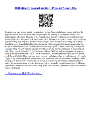 Reflection Of Journal Writing : Personal Aspects Of...
Reading your own writing can be excruciatingly boring. Your mind already knows what's on the
paper because it made the words form the piece you are looking at. I always try to make the
experience an adventure. Thinking of the rereading as a deep dive. Deep diving sounds exciting,
almost pirate–like. You get to look for treasure. Or in this case writing devices that keep popping up
in your writing. My deep dive produced a few things I hadn't noticed while writing my journals. I
found that in my journals I tend to follow the troupe of chronologically filing the events, that I'm
secretive and very emotional. As I dived into researching myself, I found that in my technique for
journal writing I'm very straight forward. I wrote down what happened each day in chronological
order. For example in Artifact 1, I go through a bad day, "Waking up late on days of my morning
class is absolutely the worst." On to "When class ended I hurried out to my car to get food before
work. Lo and behold, I had a parking ticket because I hadn't picked up my parking pass yet." Lastly,
"I get on my comfiest pajamas, sit down and start homework, but the internet isn't working." After
reading over this artifact I came to the conclusion, I do this because when I go back to reflect, it
makes the most sense to go in order. When you read my journals, you get a perception of what my
days are like and how I feel about them. They make sense because I go in order, which in a sense is
logos. The logical
... Get more on HelpWriting.net ...
 