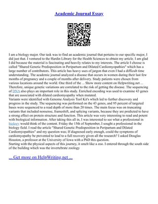 Academic Journal Essay
I am a biology major. Our task was to find an academic journal that pertains to our specific major, I
did just that. I ventured to the Hardin Library for the Health Sciences to obtain my article. I am glad
I did because the material is fascinating and heavily relates to my interests. The article I choose is
called "Shared Genetic Predisposition in Peripartum and Dilated Cardiomyopathies" which has a
large number of contributors. This article has heavy uses of jargon that even I had a difficult time
understanding. The academic journal analyzed a disease that occurs in women during their last few
months of pregnancy and a couple of months after delivery. Study patients were chosen from
various locations around the world. One third of the ... Show more content on Helpwriting.net ...
Therefore, unique genetic variations are correlated to the risk of getting the disease. The sequencing
of DNA also plays an important role in this study. Enriched encoding was used to examine 43 genes
that are associated with dilated cardiomyopathy when mutated.
Variants were identified with Genome Analysis Tool Kit's which led to further discovery and
progress in the study. The sequencing was performed on the 43 genes, and 95 percent of targeted
bases were sequenced to a read depth of more than 20 times. The main focus was on truncating
variants that included nonsense, frameshift, and splicing variants, because they are predicted to have
a strong effect on protein structure and function. This article was very interesting to read and potent
with biological information. After taking this all in, I was interested to see what a professional in
biology would think of the content. Friday the 15th of September, I sought a professional in the
biology field. I read the article "Shared Genetic Predisposition in Peripartum and Dilated
Cardiomyopathies" and my question was; If diagnosed early enough, could the symptoms of
cardiomyopathy be prevented to lead to a full recovery given all the research? I asked Douglas
Houston, a professor at the University of Iowa with a PhD this question.
Starting with the physical aspects of this journey, it smelt like a zoo. I entered through the south side
of the building which was the invertebrate zoology
... Get more on HelpWriting.net ...
 
