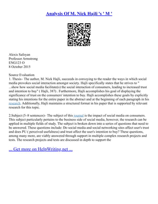 Analysis Of M. Nick Hajli 's ' M '
Alexis Safoyan
Professor Armstrong
ENG123 O
8 October 2015
Source Evaluation
1. Thesis– The author, M. Nick Hajli, succeeds in conveying to the reader the ways in which social
media provokes social interaction amongst society. Hajli specifically states that he strives to "
...show how social media facilitate(s) the social interaction of consumers, leading to increased trust
and intention to buy" ( Hajli, 387) . Furthermore, Hajli accomplishes his goal of displaying the
significance of trust on the consumers' intention to buy. Hajli accomplishes these goals by explicitly
stating his intentions for the entire paper in the abstract and at the beginning of each paragraph in his
research. Additionally, Hajli maintains a structured format in his paper that is supported by relevant
research for this topic.
2.Subject (5–8 sentences)– The subject of this journal is the impact of social media on consumers.
This subject particularly pertains to the business side of social media, however, the research can be
applied in multiple fields of study. The subject is broken down into a series of questions that need to
be answered. These questions include: Do social media and social networking sites affect user's trust
and does PU ( perceived usefulness) and trust affect the user's intention to buy? These questions,
among many more, are viably answered through support in multiple complex research projects and
tests. The research projects and tests are discussed in depth to support the
... Get more on HelpWriting.net ...
 