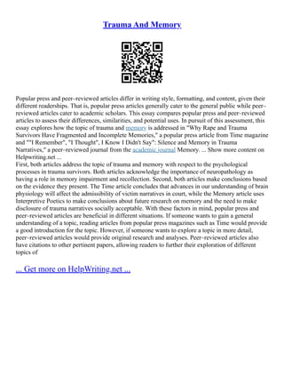 Trauma And Memory
Popular press and peer–reviewed articles differ in writing style, formatting, and content, given their
different readerships. That is, popular press articles generally cater to the general public while peer–
reviewed articles cater to academic scholars. This essay compares popular press and peer–reviewed
articles to assess their differences, similarities, and potential uses. In pursuit of this assessment, this
essay explores how the topic of trauma and memory is addressed in "Why Rape and Trauma
Survivors Have Fragmented and Incomplete Memories," a popular press article from Time magazine
and ""I Remember", "I Thought", I Know I Didn't Say": Silence and Memory in Trauma
Narratives," a peer–reviewed journal from the academic journal Memory. ... Show more content on
Helpwriting.net ...
First, both articles address the topic of trauma and memory with respect to the psychological
processes in trauma survivors. Both articles acknowledge the importance of neuropathology as
having a role in memory impairment and recollection. Second, both articles make conclusions based
on the evidence they present. The Time article concludes that advances in our understanding of brain
physiology will affect the admissibility of victim narratives in court, while the Memory article uses
Interpretive Poetics to make conclusions about future research on memory and the need to make
disclosure of trauma narratives socially acceptable. With these factors in mind, popular press and
peer–reviewed articles are beneficial in different situations. If someone wants to gain a general
understanding of a topic, reading articles from popular press magazines such as Time would provide
a good introduction for the topic. However, if someone wants to explore a topic in more detail,
peer–reviewed articles would provide original research and analyses. Peer–reviewed articles also
have citations to other pertinent papers, allowing readers to further their exploration of different
topics of
... Get more on HelpWriting.net ...
 