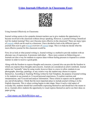 Using Journals Effectively in Classrooms Essay
Using Journals Effectively in Classrooms
Journal writing seems to be a popular element teachers use to give students the opportunity to
become involved in the classroom without always speaking. However, is journal writing a beneficial
tool for student learning? How can it become more effective in the classroom? There are many types
of journals which can be used in a classroom. I have decided to look at the different types of
journals that exist to gain a broad overview of journal usage. This is to help me decide what the
most effective journal for this classroom would be.
First, let us look at what journal writing is. Journal writing is a method to provide students with an
alternate way of expression. It promotes individual ... Show more content on Helpwriting.net ...
Journals are also a way for students to express ideas without feeling pressure to respond in a certain
manner in order to receive a good grade.
Along with the freedom to express thoughts and concerns, a journal also can provide the freedom in
which you express these thoughts and concerns. Journals are considered an artist's notebook. Journal
entries are "normally" done by using words, however there is a move to allow students to use
photographs, drawings, paintings, or any creative way the student may choose to express
themselves. According to Teaching Writing written by Gail Tompkins, the purpose of journal writing
is for students to use journals to 1) record personal experiences, 2) explore reactions and
interpretations, and 3) record and analyze information. These criteria or aspects can be applied to
any and all disciplines. I think that the most important place to include journal wrtiting is in the
English classroom. This is where writing begins to take shape. Since it such a vital aspect of
everyday life, students should feel comfortable expressing themselves and should have the means to
do so. Journals allow students the opportunity to visual express themselves and to see their ideas on
paper giving
... Get more on HelpWriting.net ...
 