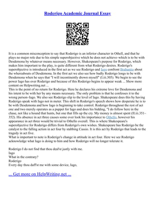 Roderigo Academic Journal Essay
It is a common misconception to say that Roderigo is an inferior character in Othell, and that he
plays no major role due to his simple superobjective which he does not achieve–which is to be with
Desdemona by whatever means necessary. However, Shakespeare's purpose for Roderigo, which
makes him important to the play, is quite different from what Roderigo desires. Roderigo's
superobjective is introduced in the first act as we see Roderigo and Iago confront Brabantio about
the whereabouts of Desdemona. In the first act we also see how badly Roderigo longs to be with
Desdemona when he says that "I will incontinently drown myself" (I.iii.305). We begin to see the
power Iago has over Roderigo and because of this Roderigo begins to appear weak ... Show more
content on Helpwriting.net ...
This is the point of no return for Roderigo. Here he declares his extreme love for Desdemona and
his intent to be with her by any means necessary. The only problem is that he confesses it to the
wrong person–Iago. We also see Roderigo slip to the level of Iago. Shakespeare does this by having
Roderigo speak with Iago not in meter. This shift in Roderigo's speech shows how desperate he is to
be with Desdemona and how Iago is beginning to take control. Roderigo throughout the rest of act
one and two merely operates as a puppet for Iago and does his bidding, "I do follow here in the
chase, not like a hound that hunts, but one that fills up the cry. My money is almost spent (II.iii.351–
352). His absence in act three causes some over look his importance to Othello, however his
appearance in act three would be trivial to Othello overall. This is where Shakespeare's
superobjective for Roderigo differs from Roderigo's own wishes. Shakespeare has Roderigo be the
catalyst to the falling action in act four by stabbing Cassio. It is this act by Roderigo that leads to the
tragedy in act five.
What is important to note is Roderigo's change in attitude in act four. Here we see Roderigo
acknowledge what Iago is doing to him and how Roderigo will no longer tolerate it.
Roderigo I do not find that thou deal'st justly with me.
Iago
What in the contrary?
Roderigo
Every day thou daff'st me with some device, Iago,
... Get more on HelpWriting.net ...
 