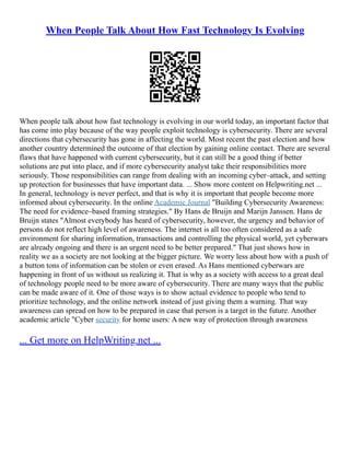 When People Talk About How Fast Technology Is Evolving
When people talk about how fast technology is evolving in our world today, an important factor that
has come into play because of the way people exploit technology is cybersecurity. There are several
directions that cybersecurity has gone in affecting the world. Most recent the past election and how
another country determined the outcome of that election by gaining online contact. There are several
flaws that have happened with current cybersecurity, but it can still be a good thing if better
solutions are put into place, and if more cybersecurity analyst take their responsibilities more
seriously. Those responsibilities can range from dealing with an incoming cyber–attack, and setting
up protection for businesses that have important data. ... Show more content on Helpwriting.net ...
In general, technology is never perfect, and that is why it is important that people become more
informed about cybersecurity. In the online Academic Journal "Building Cybersecurity Awareness:
The need for evidence–based framing strategies." By Hans de Bruijn and Marijn Janssen. Hans de
Bruijn states "Almost everybody has heard of cybersecurity, however, the urgency and behavior of
persons do not reflect high level of awareness. The internet is all too often considered as a safe
environment for sharing information, transactions and controlling the physical world, yet cyberwars
are already ongoing and there is an urgent need to be better prepared." That just shows how in
reality we as a society are not looking at the bigger picture. We worry less about how with a push of
a button tons of information can be stolen or even erased. As Hans mentioned cyberwars are
happening in front of us without us realizing it. That is why as a society with access to a great deal
of technology people need to be more aware of cybersecurity. There are many ways that the public
can be made aware of it. One of those ways is to show actual evidence to people who tend to
prioritize technology, and the online network instead of just giving them a warning. That way
awareness can spread on how to be prepared in case that person is a target in the future. Another
academic article "Cyber security for home users: A new way of protection through awareness
... Get more on HelpWriting.net ...
 