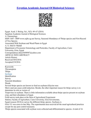 Egyptian Academic Journal Of Biological Sciences
Egypt. Acad. J. Biolog. Sci., 9(3): 49–67 (2016)
Egyptian Academic Journal of Biological Sciences
A. Entomology
ISSN 1687– 8809 www.eajbs.eg.net Survey, Seasonal Abundance of Thrips species and First Record
of Two Species
Associated With Soybean and Weed Plants in Egypt
A. S. Abd El–Wahab
Department of Economic Entomology and Pesticides, Faculty of Agriculture, Cairo
University, Giza, Egypt
Correspondence:abeer5698987@yahoo.com
ARTICLE INFO ABSTRACT
Article History
Received:30/6/2016
Accepted:5/8/2016
________________
Keywords:
Thysanoptera
Thrips
Soybean
Identification
Survey
Seasonal abundance
Weeds
Several thrips species are known to feed on soybean (Glycine max
Merr.) and can cause yield reduction. Beside, the other important reason for thrips survey is to
determine its role as vectors of
Tospovirus in soybean. There is little information available about thrips species present on soybean
crop, and their abundance in Egypt.
Field survey took place at the farm of Agricultural Experiment
Station, Faculty of Agriculture, Cairo University, Giza Governorate,
Egypt (season 2014) to survey the different thrips species. Soybean cv.
Giza 111 was sown in late May. The experimental area received all the usual agricultural practices
except for any pest control measures.
Thrips species associated with soybean were collected and differentiated to species. A total of 16
 