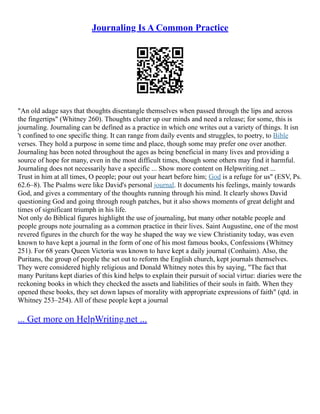Journaling Is A Common Practice
"An old adage says that thoughts disentangle themselves when passed through the lips and across
the fingertips" (Whitney 260). Thoughts clutter up our minds and need a release; for some, this is
journaling. Journaling can be defined as a practice in which one writes out a variety of things. It isn
't confined to one specific thing. It can range from daily events and struggles, to poetry, to Bible
verses. They hold a purpose in some time and place, though some may prefer one over another.
Journaling has been noted throughout the ages as being beneficial in many lives and providing a
source of hope for many, even in the most difficult times, though some others may find it harmful.
Journaling does not necessarily have a specific ... Show more content on Helpwriting.net ...
Trust in him at all times, O people; pour out your heart before him; God is a refuge for us" (ESV, Ps.
62.6–8). The Psalms were like David's personal journal. It documents his feelings, mainly towards
God, and gives a commentary of the thoughts running through his mind. It clearly shows David
questioning God and going through rough patches, but it also shows moments of great delight and
times of significant triumph in his life.
Not only do Biblical figures highlight the use of journaling, but many other notable people and
people groups note journaling as a common practice in their lives. Saint Augustine, one of the most
revered figures in the church for the way he shaped the way we view Christianity today, was even
known to have kept a journal in the form of one of his most famous books, Confessions (Whitney
251). For 68 years Queen Victoria was known to have kept a daily journal (Conhaim). Also, the
Puritans, the group of people the set out to reform the English church, kept journals themselves.
They were considered highly religious and Donald Whitney notes this by saying, "The fact that
many Puritans kept diaries of this kind helps to explain their pursuit of social virtue: diaries were the
reckoning books in which they checked the assets and liabilities of their souls in faith. When they
opened these books, they set down lapses of morality with appropriate expressions of faith" (qtd. in
Whitney 253–254). All of these people kept a journal
... Get more on HelpWriting.net ...
 