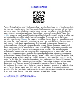 Reflection Paper
When I first walked into room 305, I was absolutely terrified. I only knew two of the other people in
the class and it was the second class I had gone to. English was never my strongest suit and I had to
go into an honors class full of smart, capable people who were surely better writers than I am. So
many of them were much more eloquent than me, they were so well spoken. I didn't know if my
writing would ever match up, and I hate to be considered subpar. I was really worried for all the peer
reviews that I knew would eventually happen. I dreaded the first peer review for the literacy
narrative paper because I thought that my paper would be a disaster. However, I learned throughout
the course that I wasn't necessarily worse than everyone, I just wrote differently. Everyone writes in
their own way but it doesn't mean they one style is inherently better or worse than another.
After rereading the syllabus a few times and reading over the Writing Outside the Lines book, I
knew what was expected of me and what to expect of myself. I knew what was necessary for each
paper and I had an idea of what the writing process would look like. I also learned some new
techniques for brainstorming and freewriting. They writing process can be messy, it isn't neat and
tidy. My own writing process is somewhat disorganized and a lot of my writing seems unnecessary
and redundant. However, I didn't know what the "typical" writing process looked like (spoiler: there
is no single typical writing process!) so I couldn't compare my process to others to see if I was on
track. The first thing that I needed to do was figure out what I was writing about, which seemed like
an impossible task. After choosing to write about Harry Potter and my experience with the series, I
knew that a lot of frustrated hours of editing would be waiting me for me in the near future.
I went into the first peer review for the literacy narrative with a very rough draft of my barely edited
paper. Overall, the peer review went fairly well, and I got a few new thoughts and opinions to
consider. After that class, I went back and created an outline for my paper so that I could restructure
it in a more logical fashion. I knew what my readers were deriving from my
... Get more on HelpWriting.net ...
 