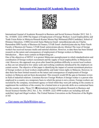 International Journal Of Academic Research In
International Journal of Academic Research in Business and Social Sciences October 2012, Vol. 2,
No. 10 ISSN: 2222–6990 The Impact of Employment of Foreign Workers: Local Employability and
Trade Union Roles in Malaysia Ramesh Kumar Moona Haji Mohamed (PhD Candidate), School of
Distance Education, 11800,Universiti Sains Malaysia Email: rameshk@utar.edu.my Charles
Ramendran SPR Faculty of Business & Finance, UTAR Email: charlesr@utar.edu.my Peter Yacob
Faculty of Business & Finance, UTAR Email: petery@utar.edu.my Abstract The issue of foreign
workers has received increase media and national attention. However, to date there has been limited
research on the nature and consequences of employment of foreign workers in Malaysia.
Introduction ... Show more content on Helpwriting.net ...
One of the objectives of MTUC is to protect Malaysian unemployment in which standardization and
coordination of foreign workers recruitment and the supply of local employability in Malaysia are
vital. However, this approach was given after found the problem difficulty to recruit local workers
as they are not attracted to low salary scale and working conditions introduced by the employers on
certain sectors. The objective of this paper is identifying the impact of current recruitment practices
of foreign workers on local workers employability and trade Union rights in Malaysia. However, to
date there has been limited research on the nature and consequences of employment of foreign
workers in Malaysia and not been documented. This research would fill the gap on literature review
in field of industrial relations. Literature Review Foreign Workers A foreign worker is a person who
employed in a country on a temporary basis to which the person is not a citizen. Foreign workers are
recruited by the company, recruitment agency or hired whilst they were job seeking in the country to
supplement the workforce of the country for a limited term or to provide skills on a contractual basis
that the country seeks. Those 531 International Journal of Academic Research in Business and
Social Sciences October 2012, Vol. 2, No. 10 ISSN: 2222–6990 workers are including skill and
unskilled, legal and illegal workers. The United Nations Convention on the Protection of the Rights
of All
... Get more on HelpWriting.net ...
 