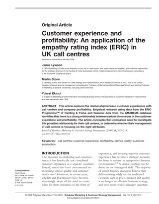 Original Article

                           Customer experience and
                           proﬁtability: An application of the
                           empathy rating index (ERIC) in
                           UK call centres
                           Received (in revised form): 6th April 2009


                           Jamie Lywood
                           is CEO of Harding & Yorke (www.empathy.co.uk). He is a well-known and highly respected speaker, and is directly responsible
                           for the strategic direction of the Harding & Yorke businesses, which include measurement, benchmarking and consultancy
                           in the Customer Experience space.


                           Merlin Stone
                           is a leading author and advisor on CRM strategy and implementation. He is Research Director at WCL, one of the United
                           Kingdom’s fastest growing management consultancies; Professor of Marketing at Bristol Business School; and Visiting Professor
                           of Marketing at several universities, including Oxford Brookes.


                           Yuksel Ekinci
                           is a reader in Marketing at Oxford Brookes University Business School. He specialises in customer satisfaction measurement
                           and user satisfaction with CRM.


                           ABSTRACT This article explores the relationship between customer experiences with
                           call centres and company proﬁtability. Empirical research using data from the ERIC
                           Programme™ of Harding & Yorke and ﬁnancial data from the AMADEUS database
                           identiﬁes that there is a strong relationship between certain dimensions of the customer
                           experience and proﬁtability. The article concludes that companies need to investigate
                           this possible relationship for their call centres, to determine whether their management
                           of call centres is focusing on the right attributes.
                           Journal of Database Marketing & Customer Strategy Management (2009) 16, 207–214.
                           doi:10.1057/dbm.2009.24

                           Keywords:            call centres; customer experience; proﬁtability; service quality; customer
                           satisfaction


                           INTRODUCTION                                                      experience, and creating superior customer
                           The literature in marketing and consumer                          experience has become a strategic necessity
                           research has historically not considered                          for ﬁrms to survive in competitive business
                           customer experience as a separate construct.                      environments.2,3 A similar position can be
                           Instead, researchers have concentrated on                         found in the managerial ﬁeld. The majority
Correspondence:            measuring service quality and customer                            of senior business managers believe that
Merlin Stone
WCL Ofﬁce, 83 Victoria     satisfaction.1 However, in recent years,                          differentiating solely on the traditional
Street, London, SW1H       scholars and practitioners have become                            elements such as price, product and quality
0HW, UK
E-mail: merlin.stone@
                           increasingly aware of the need to create                          is no longer an effective business strategy,
w-c-l.com                  value for their customers in the form of                          and even more senior managers maintain


            © 2009 Palgrave Macmillan 1741-2439 Database Marketing & Customer Strategy Management Vol. 16, 3, 207–214
                                                  www.palgrave-journals.com/dbm/
 