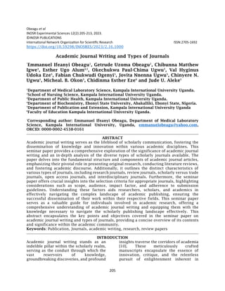 205
Obeagu et al
INOSR Experimental Sciences 12(2):205-213, 2023.
©INOSR PUBLICATIONS
International Network Organization for Scientific Research ISSN:2705-1692
https://doi.org/10.59298/INOSRES/2023/2.16.1000
Academic Journal Writing and Types of Journals
*
Emmanuel Ifeanyi Obeagu1
, Getrude Uzoma Obeagu2
, Chibunna Matthew
Igwe3
, Esther Ugo Alum4,5
, Okechukwu Paul-Chima Ugwu5
, Val Hyginus
Udoka Eze5
, Fabian Chukwudi Ogenyi5
, Jovita Nnenna Ugwu5
, Chinyere N.
Ugwu5
, Micheal. B. Okon5
, Chidinma Esther Eze6
and Jude U. Aleke5
1
Department of Medical Laboratory Science, Kampala International University Uganda.
2
School of Nursing Science, Kampala International University Uganda.
3
Department of Public Health, Kampala International University Uganda.
4
Department of Biochemistry, Ebonyi State University, Abakalliki, Ebonyi State, Nigeria.
5
Department of Publication and Extension, Kampala International University Uganda
6
Faculty of Education Kampala International University Uganda.
*
Corresponding author: Emmanuel Ifeanyi Obeagu, Department of Medical Laboratory
Science, Kampala International University, Uganda, emmanuelobeagu@yahoo.com,
ORCID: 0000-0002-4538-0161
ABSTRACT
Academic journal writing serves as the lifeblood of scholarly communication, fostering the
dissemination of knowledge and innovation within various academic disciplines. This
seminar paper provides a comprehensive exploration of the significance of academic journal
writing and an in-depth analysis of the diverse types of scholarly journals available. The
paper delves into the fundamental structure and components of academic journal articles,
emphasizing their pivotal role in presenting original research, conducting literature reviews,
and fostering academic discourse. Additionally, it outlines the distinct characteristics of
various types of journals, including research journals, review journals, scholarly versus trade
journals, open access journals, and interdisciplinary journals. Furthermore, the seminar
paper offers crucial insights into the selection criteria for appropriate journals, highlighting
considerations such as scope, audience, impact factor, and adherence to submission
guidelines. Understanding these factors aids researchers, scholars, and academics in
effectively navigating the complex landscape of academic publishing, ensuring the
successful dissemination of their work within their respective fields. This seminar paper
serves as a valuable guide for individuals involved in academic research, offering a
comprehensive understanding of academic journal writing and equipping them with the
knowledge necessary to navigate the scholarly publishing landscape effectively. This
abstract encapsulates the key points and objectives covered in the seminar paper on
academic journal writing and types of journals, providing a concise overview of its contents
and significance within the academic community.
Keywords: Publication, Journals, academic writing, research, review papers
INTRODUCTION
Academic journal writing stands as an
indelible pillar within the scholarly realm,
serving as the conduit through which the
vast reservoirs of knowledge,
groundbreaking discoveries, and profound
insights traverse the corridors of academia
[10]. These meticulously crafted
manuscripts encapsulate the essence of
innovation, critique, and the relentless
pursuit of enlightenment inherent in
 