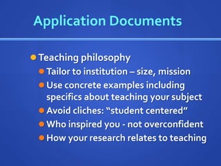 Application Documents

 Teaching philosophy
   Tailor to institution – size, mission
   Use concrete examples including
    specifics about teaching your subject
   Avoid cliches: “student centered”
   Who inspired you - not overconfident
   How your research relates to teaching
 
