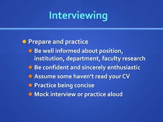 Interviewing

 Prepare and practice
   Be well informed about position,
    institution, department, faculty research
   Be confident and sincerely enthusiastic
   Assume some haven’t read your CV
   Practice being concise
   Mock interview or practice aloud
 