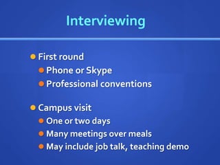 Interviewing

 First round
   Phone or Skype
   Professional conventions

 Campus visit
   One or two days
   Many meetings over meals
   May include job talk, teaching demo
 