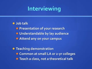 Interviewing

 Job talk
   Presentation of your research
   Understandable by lay audience
   Attend any on your campus


 Teaching demonstration
   Common at small LA or 2-yr colleges
   Teach a class, not a theoretical talk
 