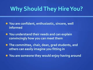Why Should They Hire You?

 You are confident, enthusiastic, sincere, well
  informed
 You understand their needs and can explain
  convincingly how you can meet them
 The committee, chair, dean, grad students, and
  others can easily imagine you fitting in
 You are someone they would enjoy having around
 