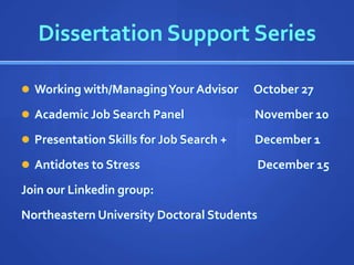 Dissertation Support Series

 Working with/Managing Your Advisor     October 27
 Academic Job Search Panel              November 10
 Presentation Skills for Job Search +   December 1
 Antidotes to Stress                       December 15
Join our Linkedin group:
Northeastern University Doctoral Students
 