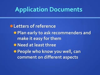 Application Documents

 Letters of reference
   Plan early to ask recommenders and
    make it easy for them
   Need at least three
   People who know you well, can
    comment on different aspects
 
