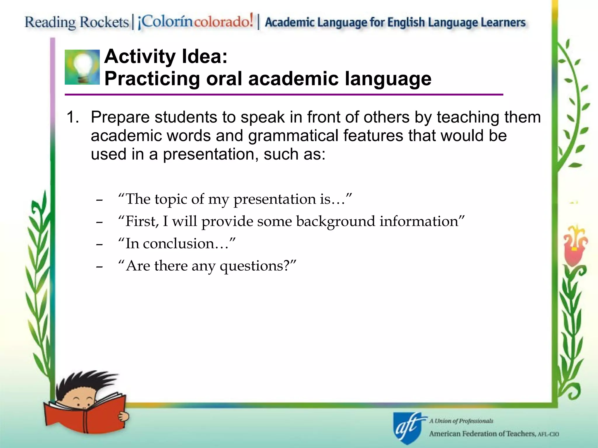 Activity Idea: Practicing oral academic language Prepare students to speak in front of others by teaching them academic words and grammatical features that would be used in a presentation, such as: “ The topic of my presentation is…” “ First, I will provide some background information” “ In conclusion…” “ Are there any questions?” 