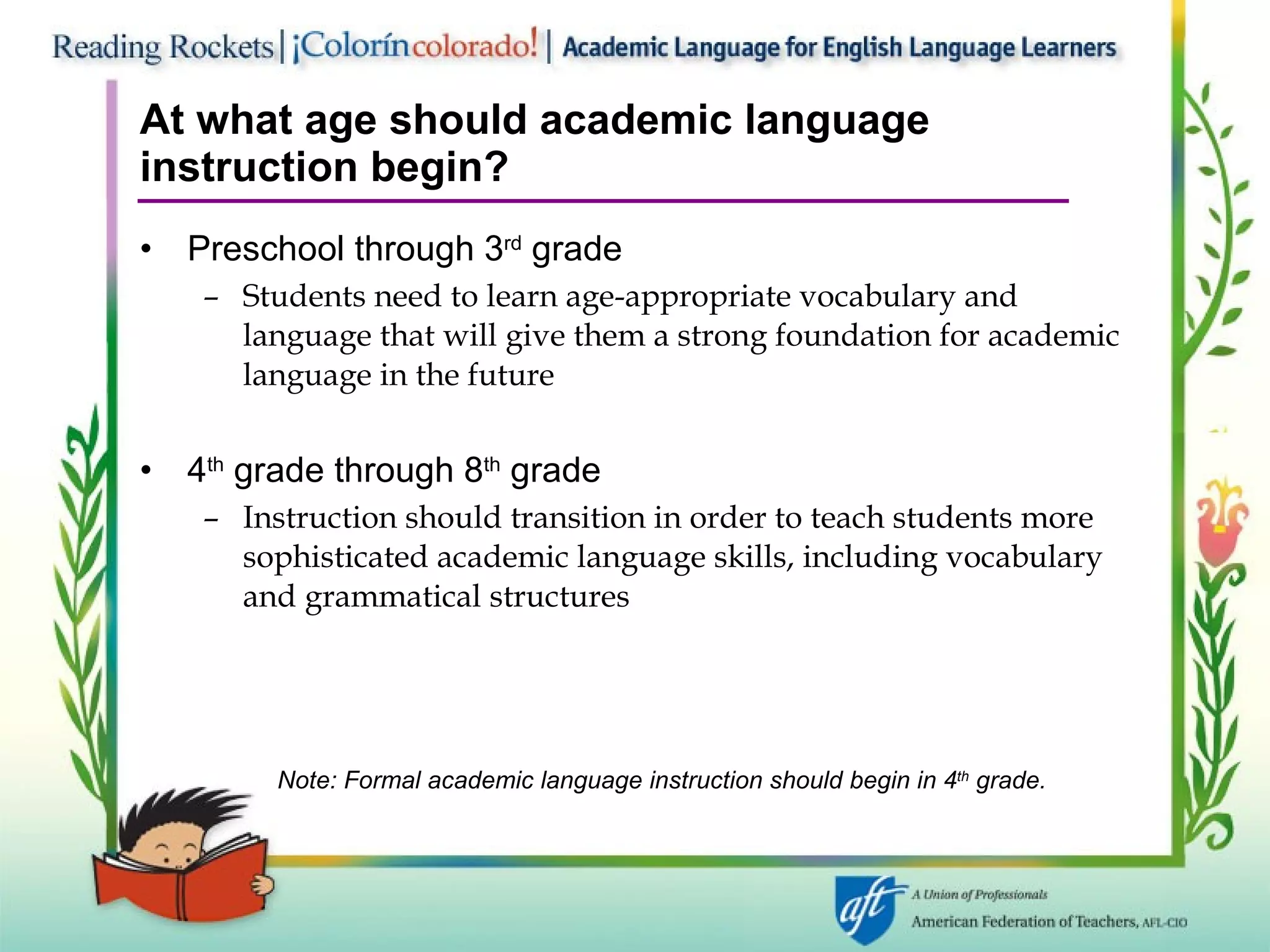 At what age should academic language instruction begin? Preschool through 3 rd  grade Students need to learn age-appropriate vocabulary and language that will give them a strong foundation for academic language in the future 4 th  grade through 8 th  grade Instruction should transition in order to teach students more sophisticated academic language skills, including vocabulary and grammatical structures Note: Formal academic language instruction should begin in 4 th  grade. 