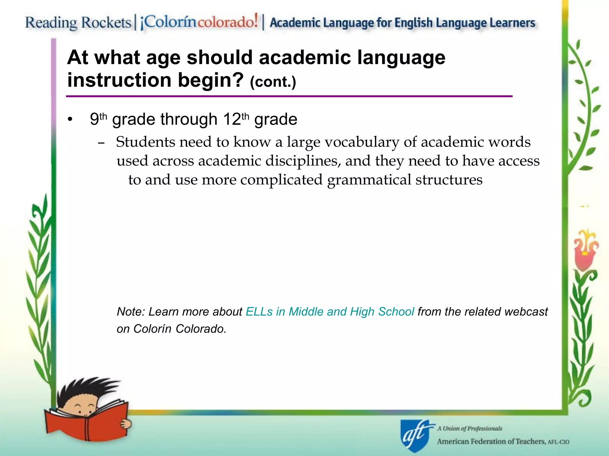At what age should academic language instruction begin?  (cont.) 9 th  grade through 12 th  grade Students need to know a large vocabulary of academic words  used across academic disciplines, and they need to have access  to and use more complicated grammatical structures Note: Learn more about  ELLs in Middle and High School  from the related webcast on Colorín   Colorado. 