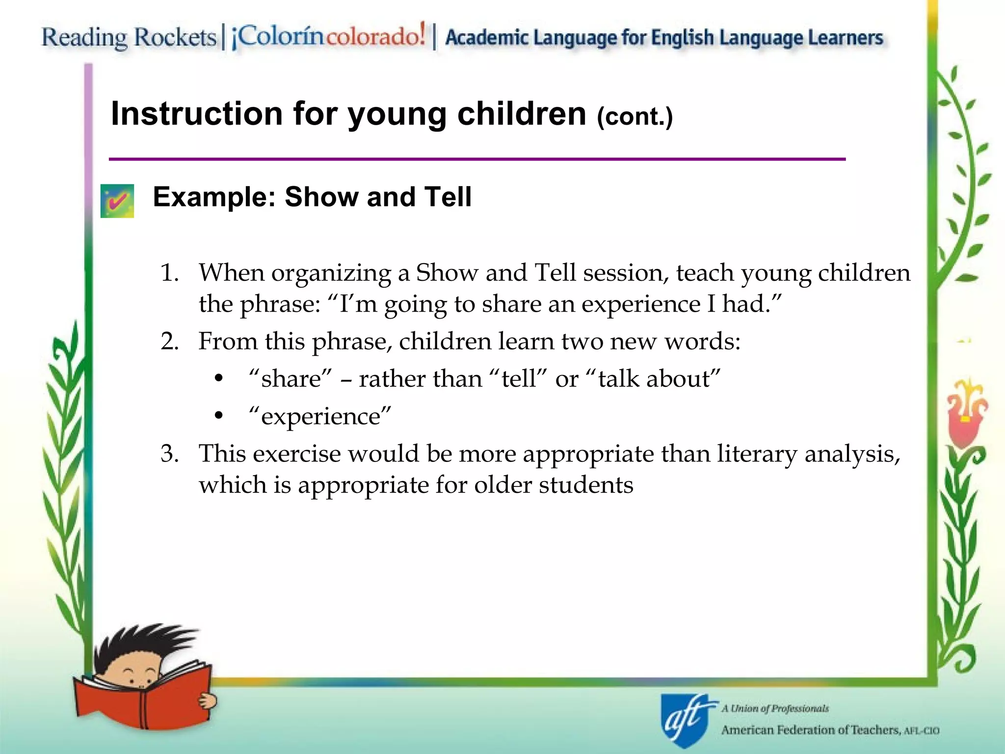 Instruction for young children  (cont.) Example:   Show and Tell When organizing a Show and Tell session, teach young children the phrase: “I’m going to share an experience I had.” From this phrase, children learn two new words:  “ share” – rather than “tell” or “talk about” “ experience”  This exercise would be more appropriate than literary analysis, which is appropriate for older students 