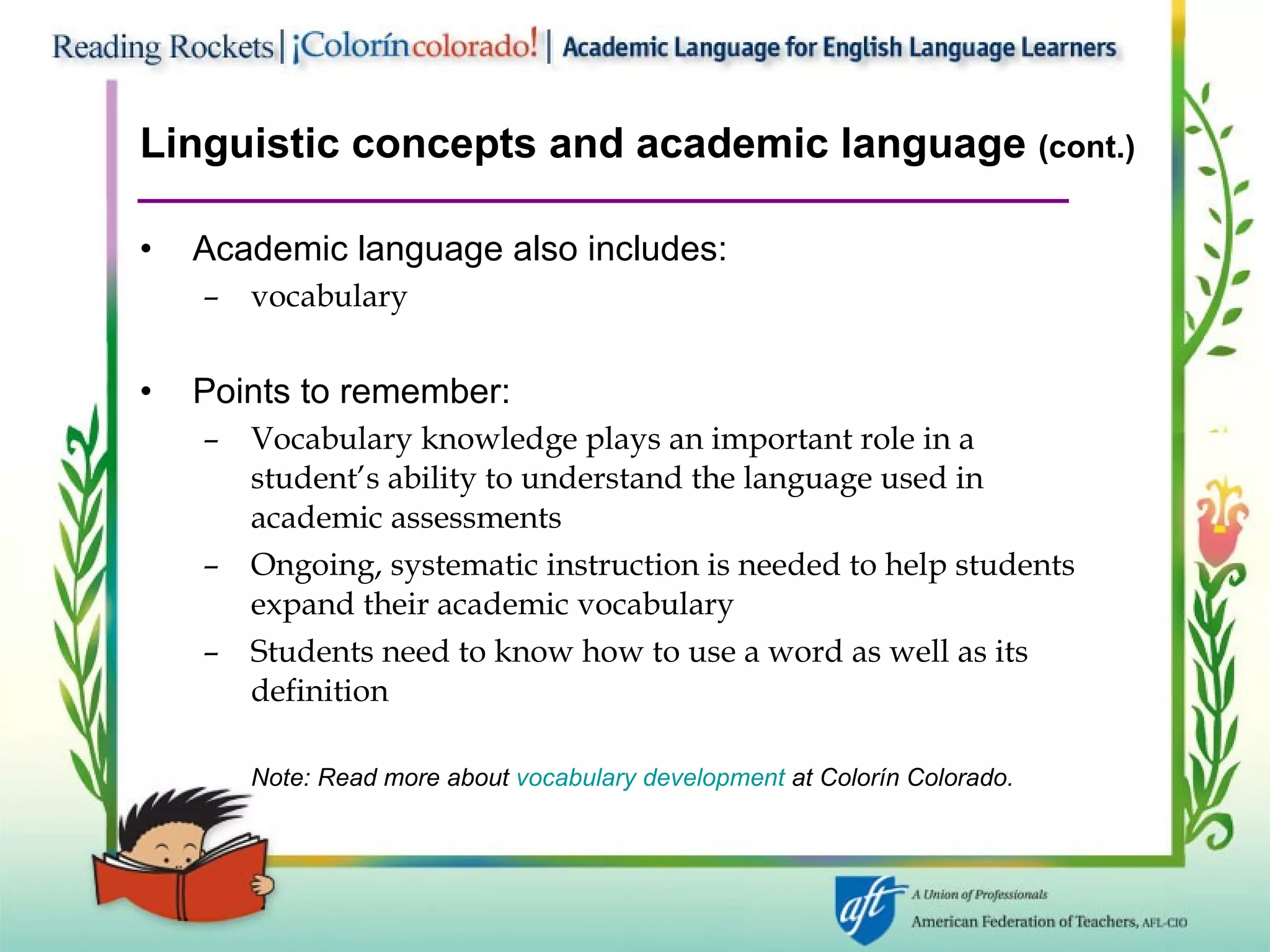 Linguistic concepts and academic language  (cont.) Academic language also includes: vocabulary Points to remember: Vocabulary knowledge plays an important role in a student’s ability to understand the language used in academic assessments Ongoing, systematic instruction is needed to help students expand their academic vocabulary Students need to know how to use a word as well as its definition Note: Read more about  vocabulary development  at Colorín   Colorado. 