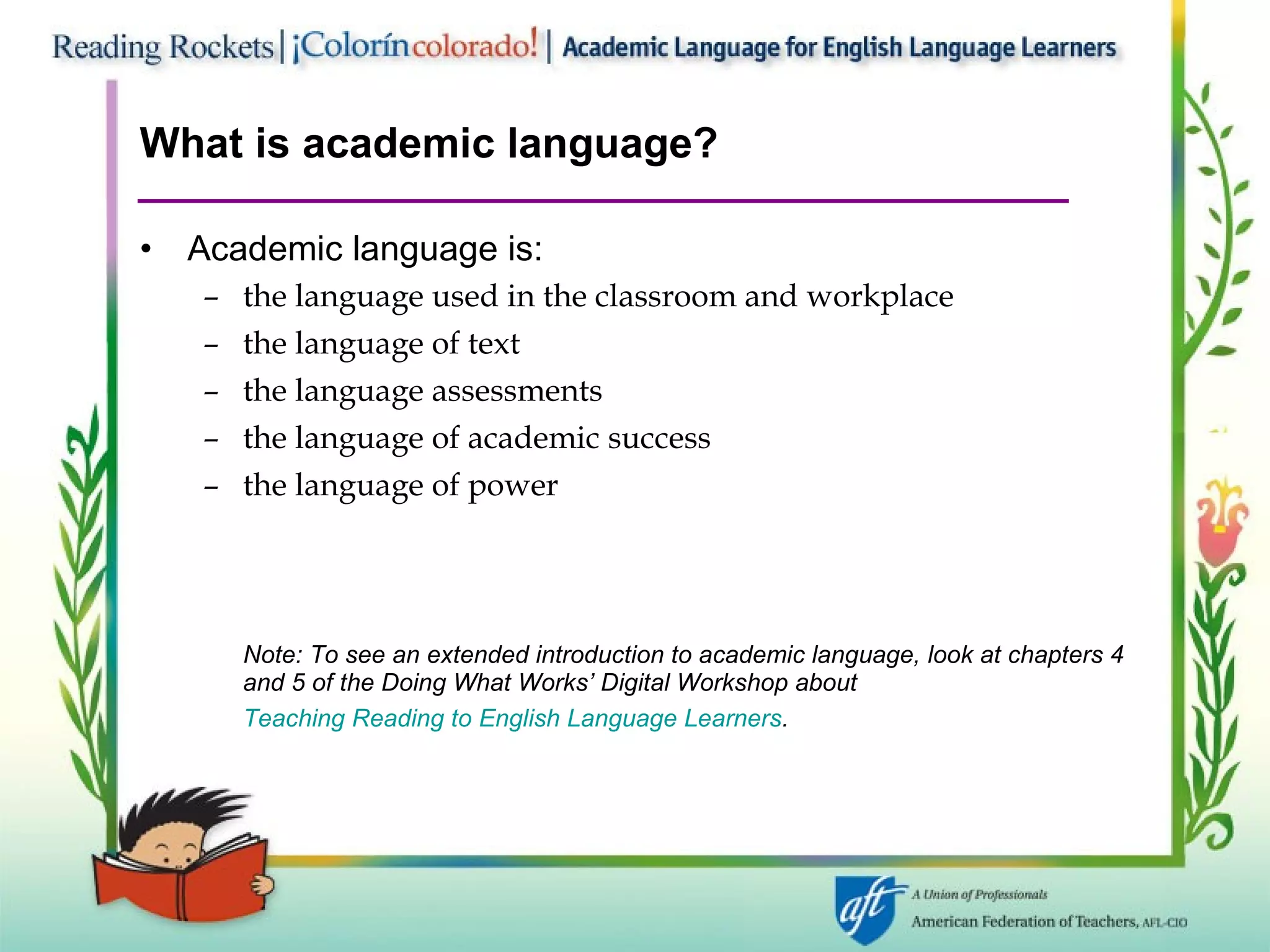 What is academic language? Academic language is: the language used in the classroom and workplace the language of text the language assessments the language of academic success the language of power Note: To see an extended introduction to academic language, look at chapters 4 and 5 of the Doing What Works’ Digital Workshop about  Teaching Reading to English Language Learners .   