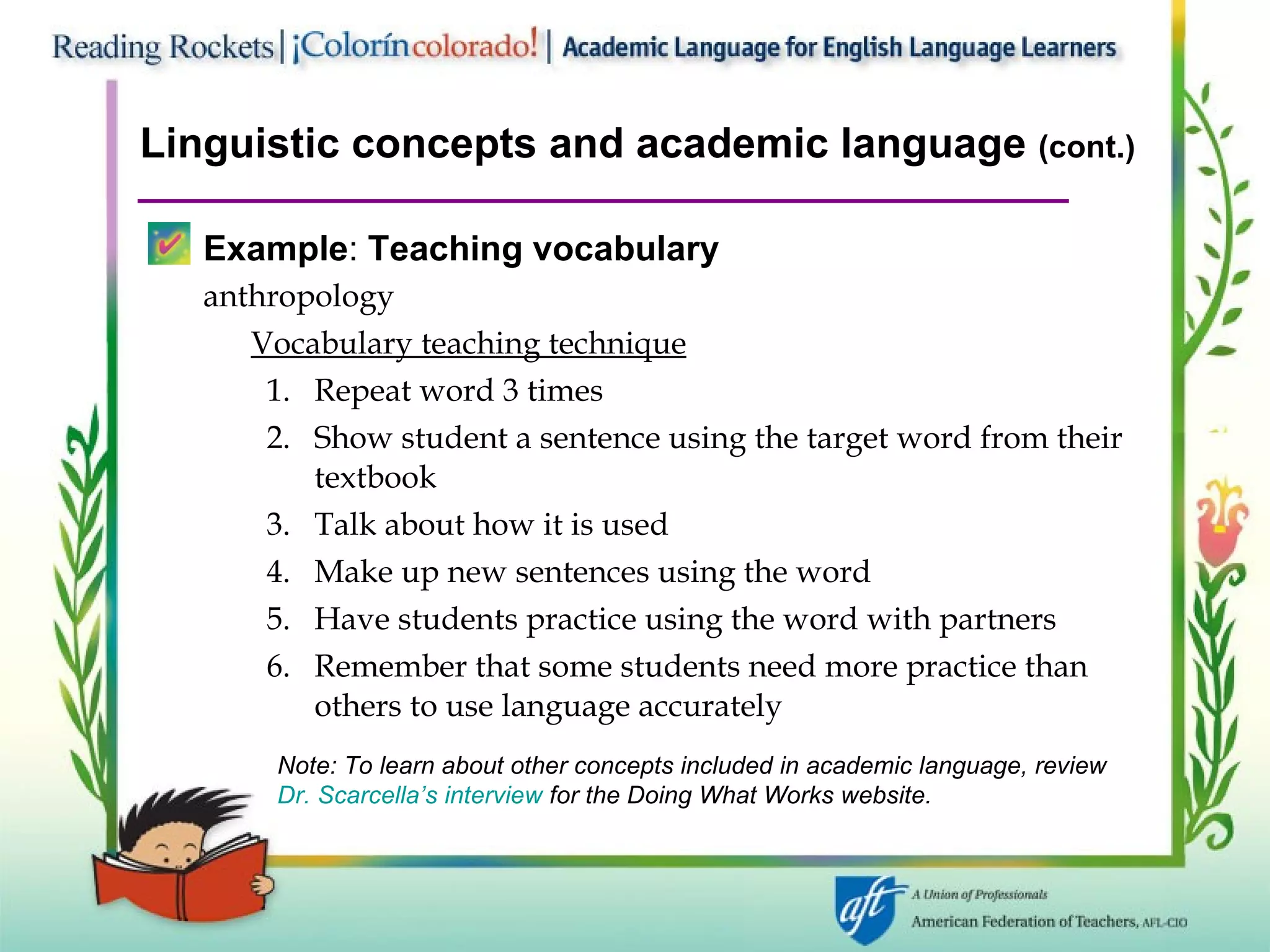 Linguistic concepts and academic language  (cont.) Example :  Teaching vocabulary anthropology Vocabulary teaching technique Repeat word 3 times Show student a sentence using the target word from their textbook Talk about how it is used Make up new sentences using the word Have students practice using the word with partners Remember that some students need more practice than others to use language accurately Note: To learn about other concepts included in academic language, review  Dr. Scarcella’s interview  for the Doing What Works website. 