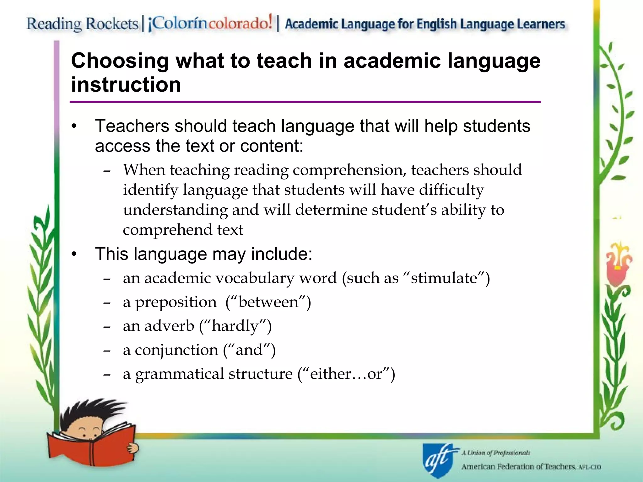 Choosing what to teach in academic language instruction Teachers should teach language that will help students access the text or content: When teaching reading comprehension, teachers should identify language that students will have difficulty understanding and will determine student’s ability to comprehend text This language may include: an academic vocabulary word (such as “stimulate”)  a preposition  (“between”) an adverb (“hardly”) a conjunction (“and”) a grammatical structure (“either…or”) 