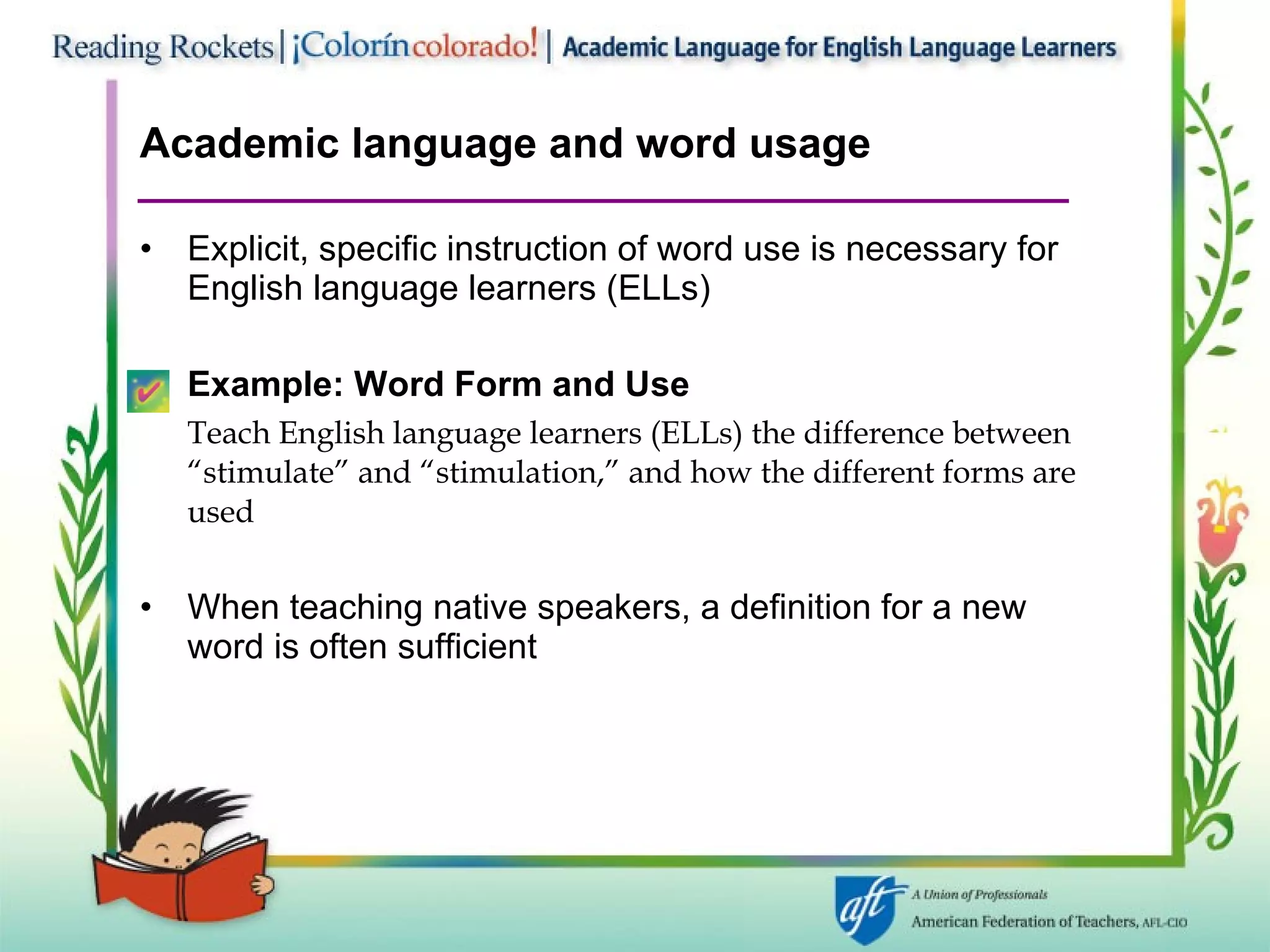 Academic language and word usage Explicit, specific instruction of word use is necessary for English language learners (ELLs) Example: Word Form and Use Teach English language learners (ELLs) the difference between “stimulate” and “stimulation,” and how the different forms are used When teaching native speakers, a definition for a new word is often sufficient 