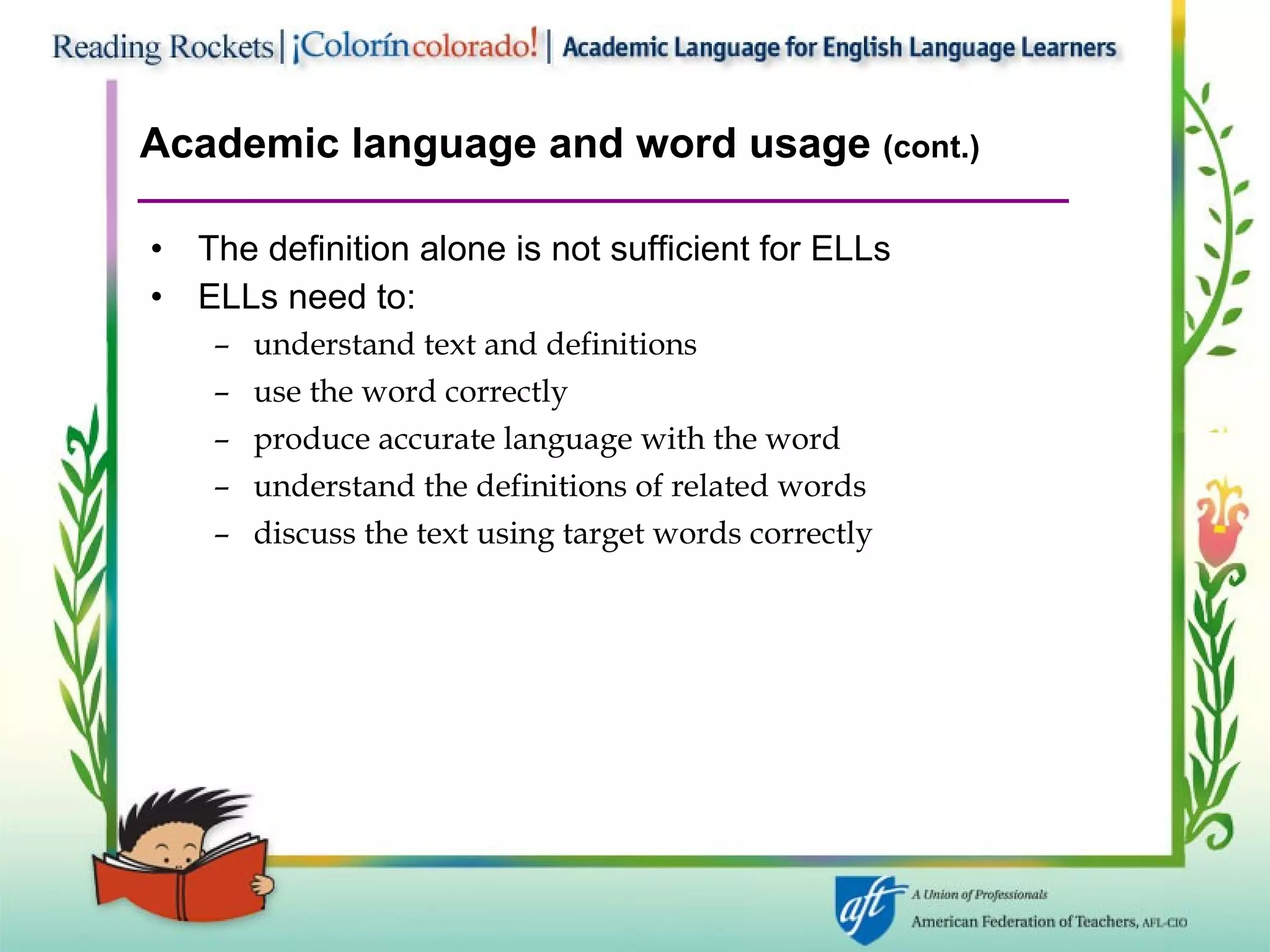 Academic language and word usage  (cont.) The definition alone is not sufficient for ELLs  ELLs need to:  understand text and definitions  use the word correctly  produce accurate language with the word understand the definitions of related words discuss the text using target words correctly  