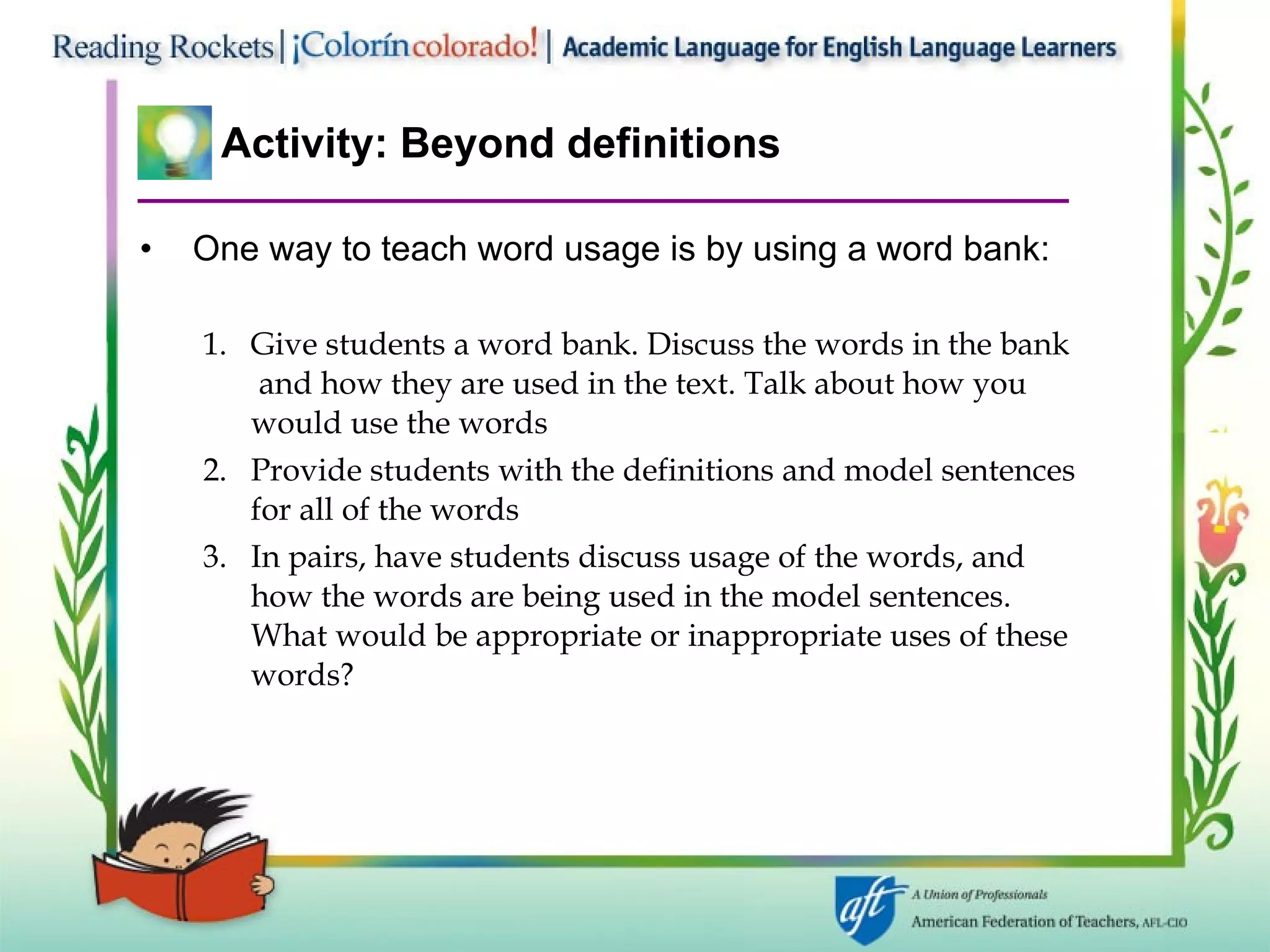 Activity: Beyond definitions One way to teach word usage is by using a word bank: Give students a word bank. Discuss the words in the bank  and how they are used in the text. Talk about how you would use the words Provide students with the definitions and model sentences for all of the words In pairs, have students discuss usage of the words, and how the words are being used in the model sentences. What would be appropriate or inappropriate uses of these words? 