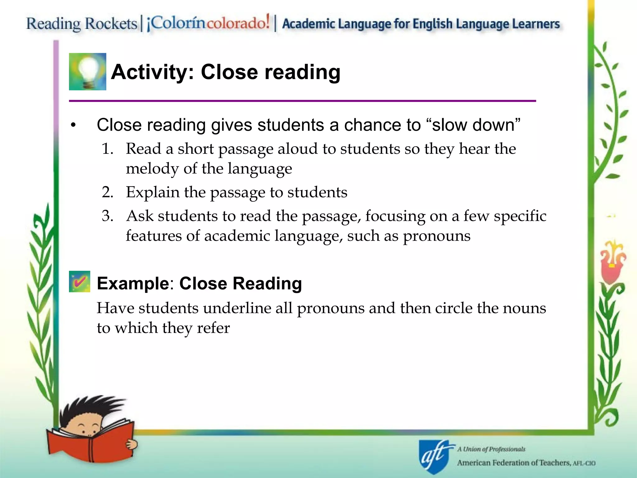 Activity: Close reading Close reading gives students a chance to “slow down” Read a short passage aloud to students so they hear the melody of the language Explain the passage to students Ask students to read the passage, focusing on a few specific features of academic language, such as pronouns Example :  Close Reading Have students underline all pronouns and then circle the nouns to which they refer 