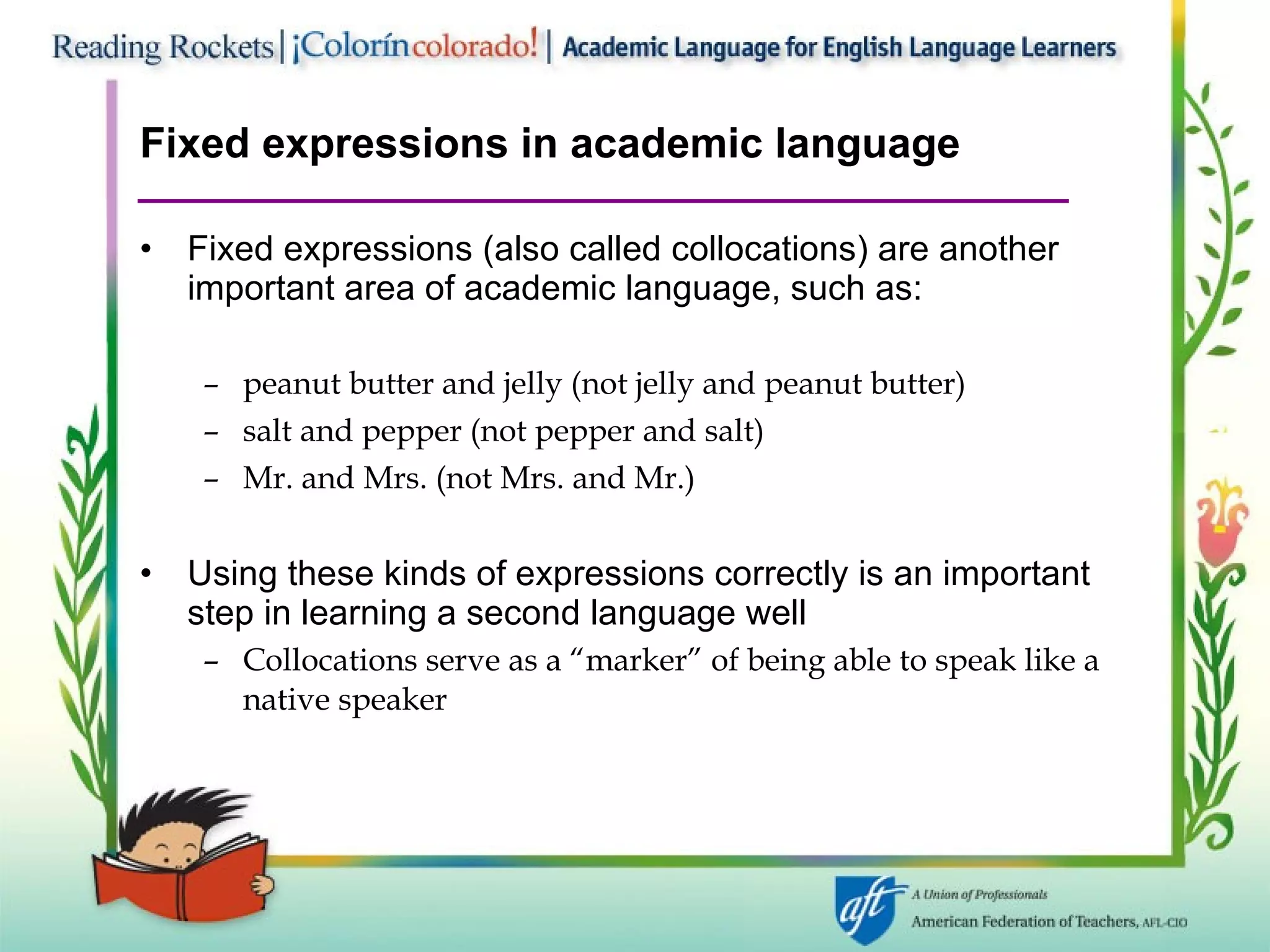 Fixed expressions in academic language Fixed expressions (also called collocations) are another important area of academic language, such as: peanut butter and jelly (not jelly and peanut butter) salt and pepper (not pepper and salt) Mr. and Mrs. (not Mrs. and Mr.) Using these kinds of expressions correctly is an important step in learning a second language well Collocations serve as a “marker” of being able to speak like a native speaker 