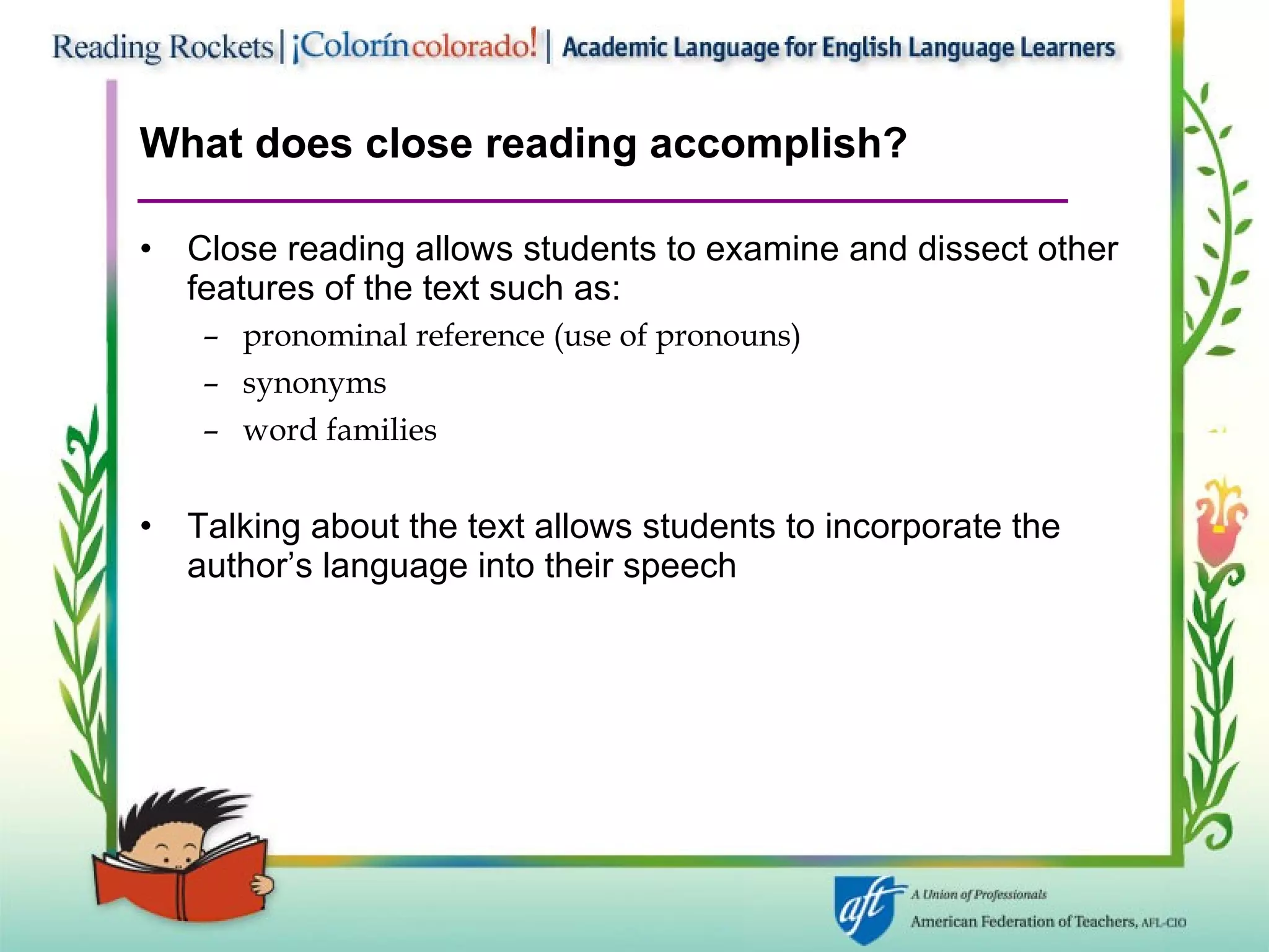 What does close reading accomplish? Close reading allows students to examine and dissect other features of the text such as: pronominal reference (use of pronouns) synonyms  word families Talking about the text allows students to incorporate the author’s language into their speech 