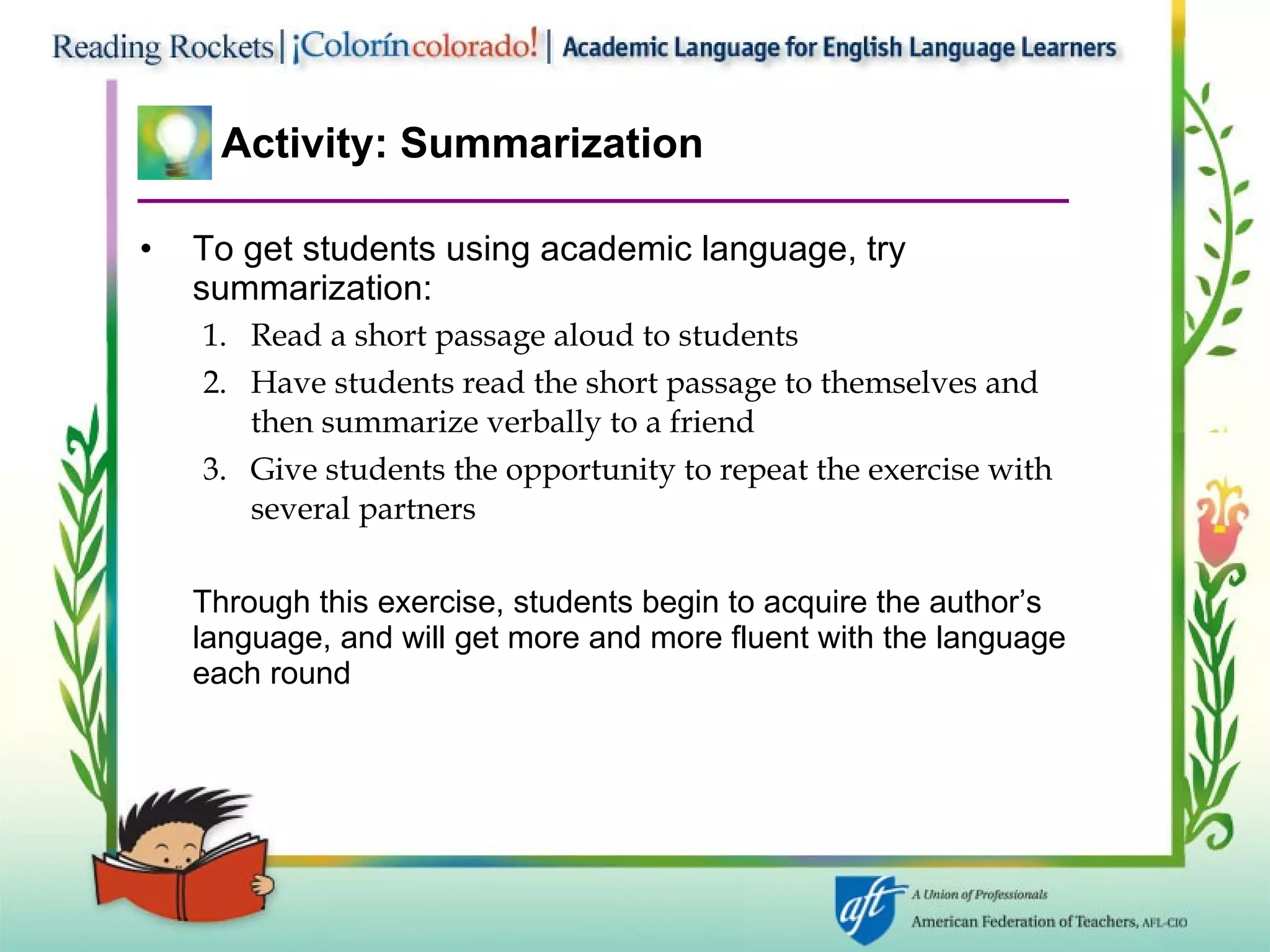 Activity: Summarization To get students using academic language, try summarization: Read a short passage aloud to students  Have students read the short passage to themselves and then summarize verbally to a friend Give students the opportunity to repeat the exercise with several partners Through this exercise, students begin to acquire the author’s  language, and will get more and more fluent with the language each round 
