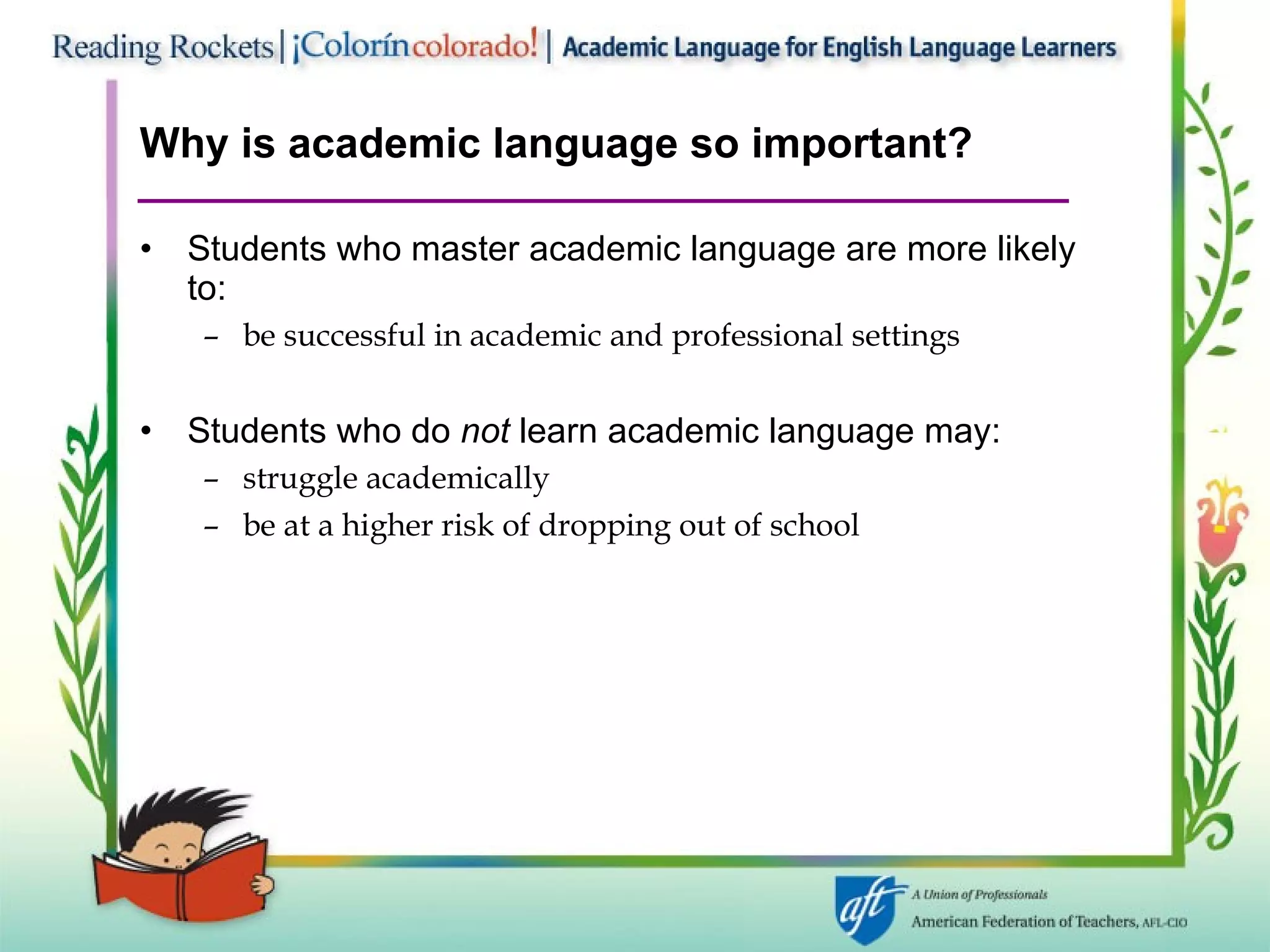 Why is academic language so important? Students who master academic language are more likely to: be successful in academic and professional settings Students who do  not  learn academic language may: struggle academically  be at a higher risk of dropping out of school 