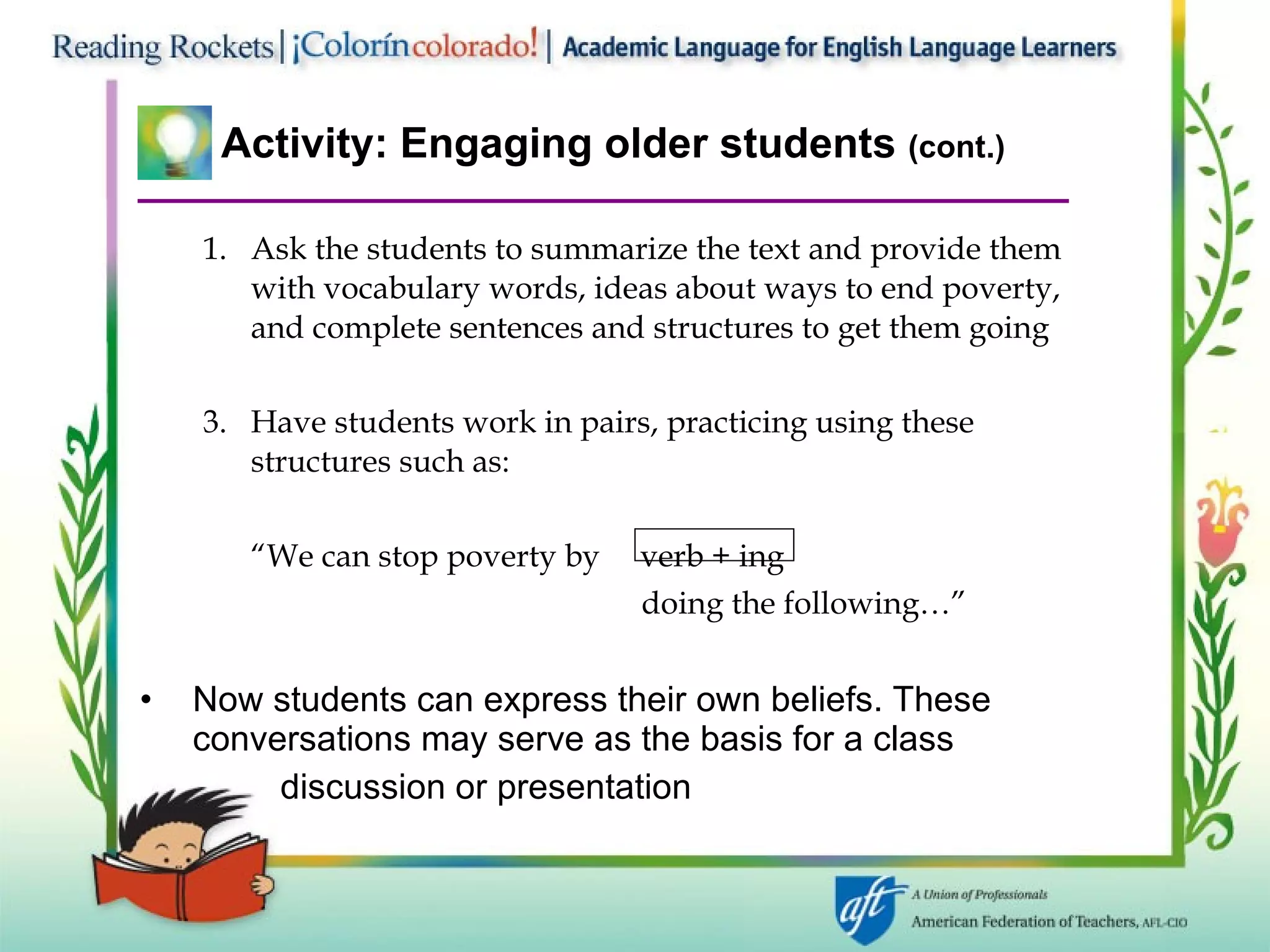 Activity: Engaging older students  (cont.) Ask the students to summarize the text and provide them with vocabulary words, ideas about ways to end poverty, and complete sentences and structures to get them going Have students work in pairs, practicing using these structures such as: “ We can stop poverty by  verb + ing    doing the following…” Now students can express their own beliefs. These conversations may serve as the basis for a class   discussion or presentation 