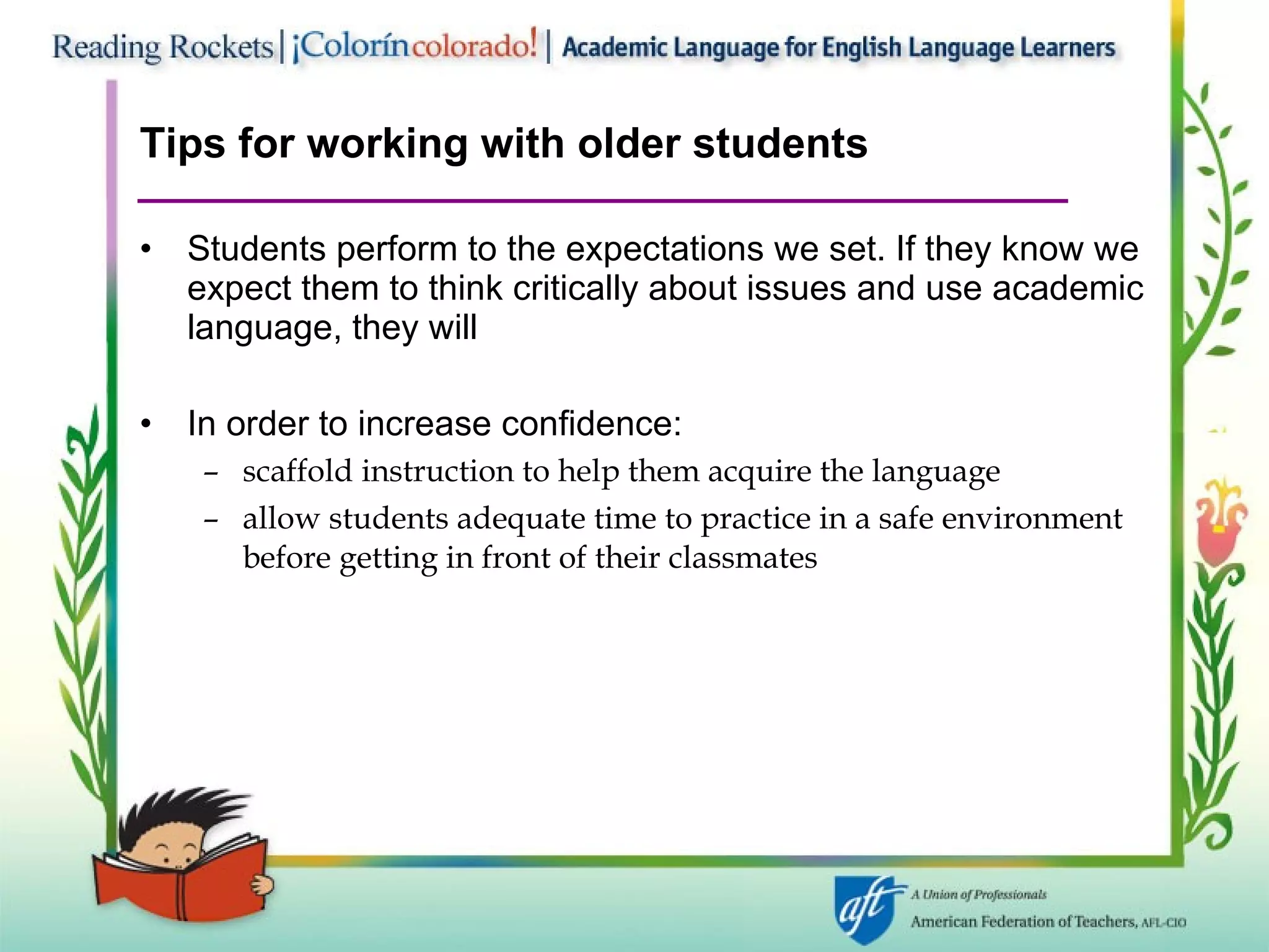 Tips for working with older students Students perform to the expectations we set. If they know we expect them to think critically about issues and use academic language, they will In order to increase confidence: scaffold instruction to help them acquire the language allow students adequate time to practice in a safe environment before getting in front of their classmates 