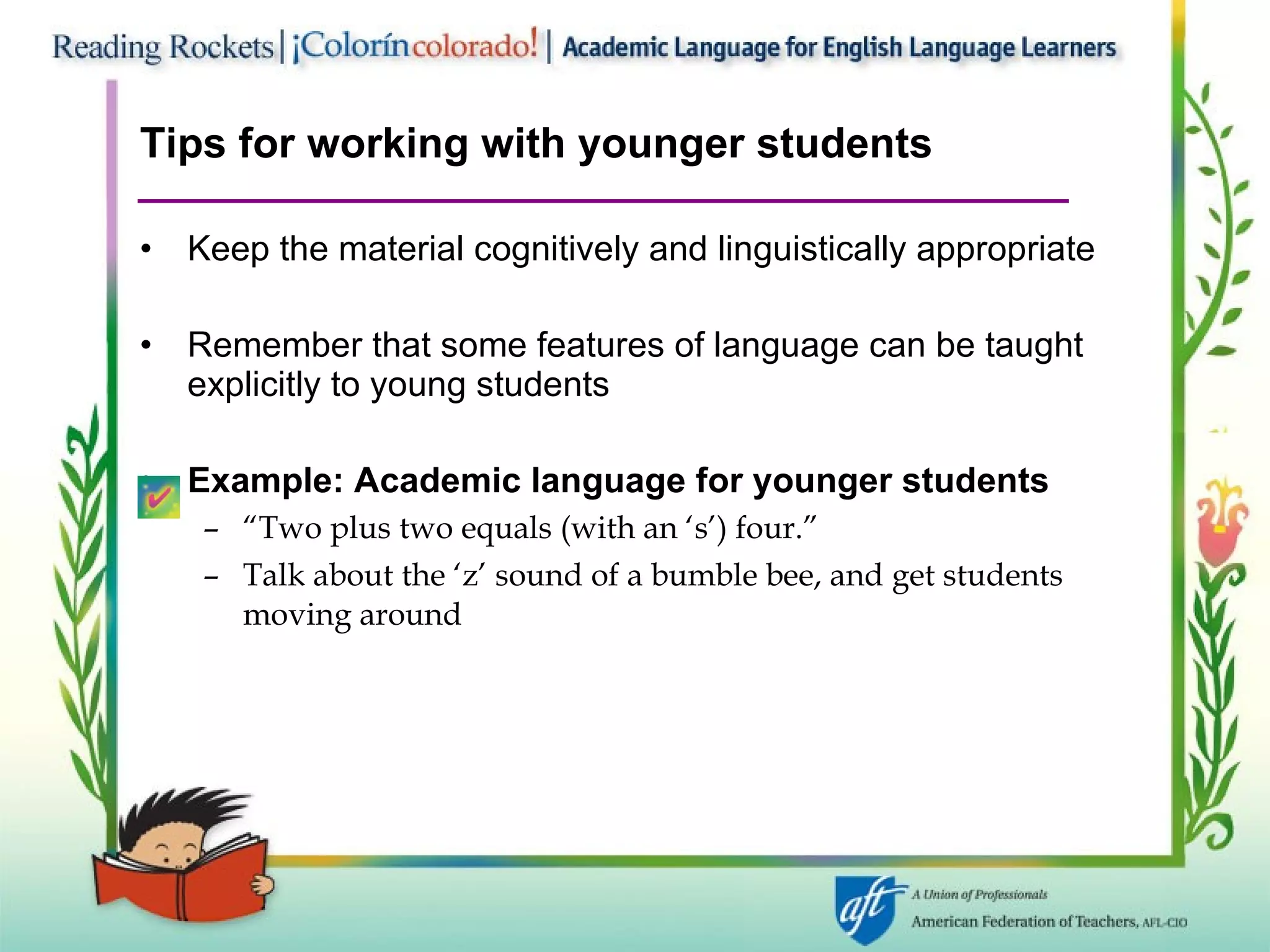 Tips for working with younger students Keep the material cognitively and linguistically appropriate Remember that some features of language can be taught explicitly to young students Example: Academic language for younger students “ Two plus two equals (with an ‘s’) four.”  Talk about the ‘z’ sound of a bumble bee, and get students moving around 